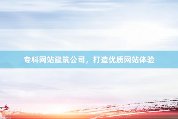 专科网站建筑公司，打造优质网站体验