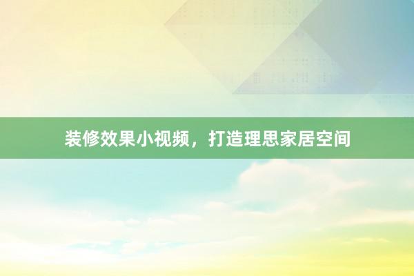 装修效果小视频，打造理思家居空间