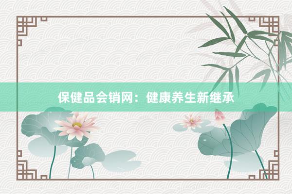 保健品会销网：健康养生新继承